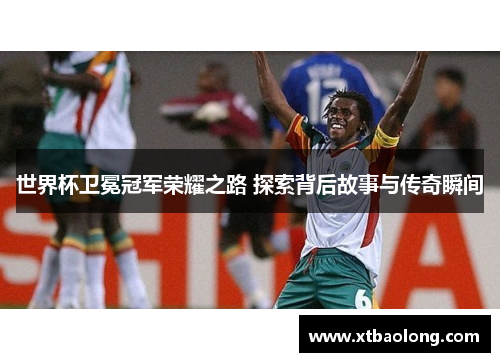 世界杯卫冕冠军荣耀之路 探索背后故事与传奇瞬间