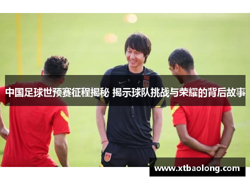 中国足球世预赛征程揭秘 揭示球队挑战与荣耀的背后故事