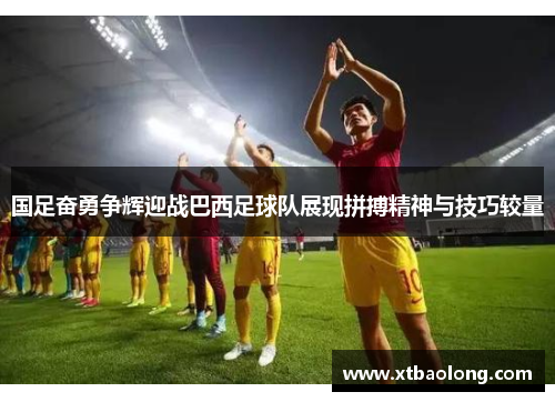 国足奋勇争辉迎战巴西足球队展现拼搏精神与技巧较量