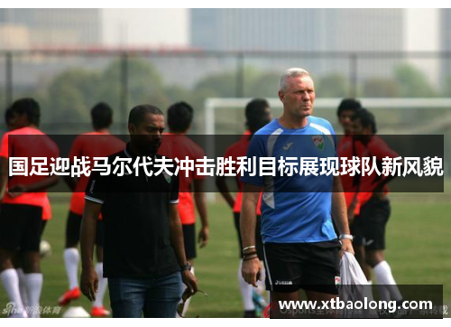 国足迎战马尔代夫冲击胜利目标展现球队新风貌