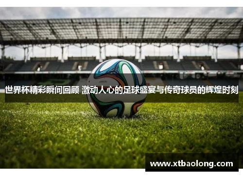 世界杯精彩瞬间回顾 激动人心的足球盛宴与传奇球员的辉煌时刻