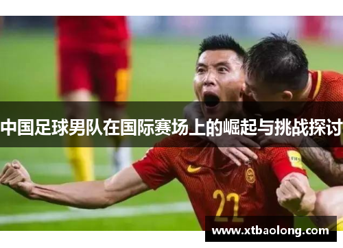 中国足球男队在国际赛场上的崛起与挑战探讨