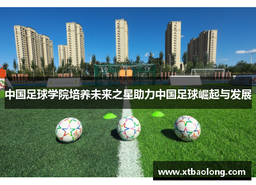 中国足球学院培养未来之星助力中国足球崛起与发展