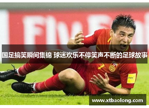 国足搞笑瞬间集锦 球迷欢乐不停笑声不断的足球故事