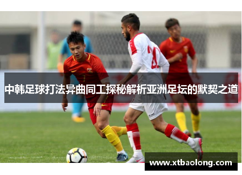 中韩足球打法异曲同工探秘解析亚洲足坛的默契之道
