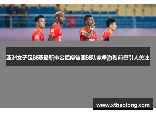 亚洲女子足球赛最新排名揭晓各国球队竞争激烈前景引人关注