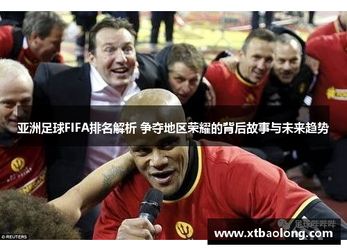 亚洲足球FIFA排名解析 争夺地区荣耀的背后故事与未来趋势