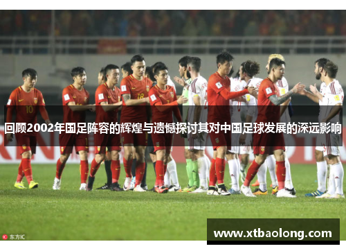 回顾2002年国足阵容的辉煌与遗憾探讨其对中国足球发展的深远影响